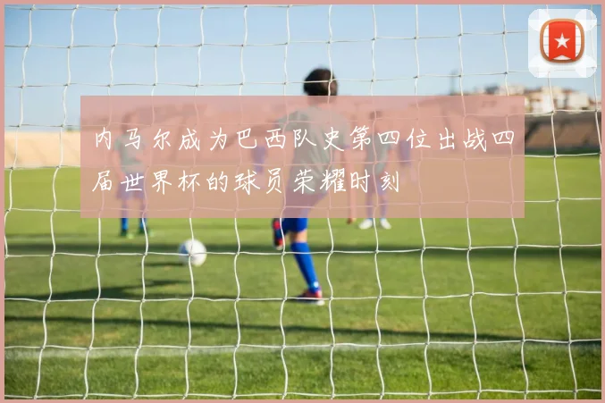 内马尔成为巴西队史第四位出战四届世界杯的球员荣耀时刻