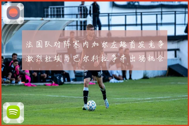 法国队对阵塞内加尔左路首发竞争激烈杜埃与巴尔科拉争夺出场机会