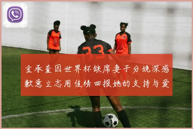 金承奎因世界杯缺席妻子分娩深感歉意立志用佳绩回报她的支持与爱