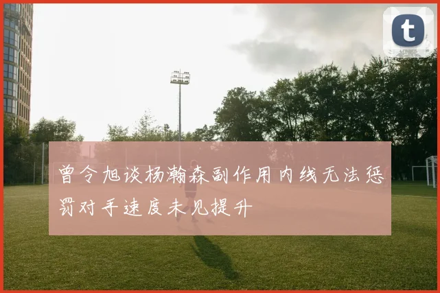曾令旭谈杨瀚森副作用内线无法惩罚对手速度未见提升
