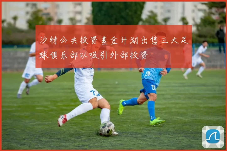 沙特公共投资基金计划出售三大足球俱乐部以吸引外部投资