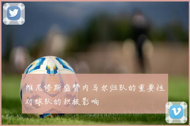 维尼修斯盛赞内马尔归队的重要性对球队的积极影响