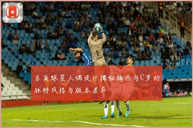 乐高球星人偶设计揭秘梅西与C罗的独特风格与版本差异