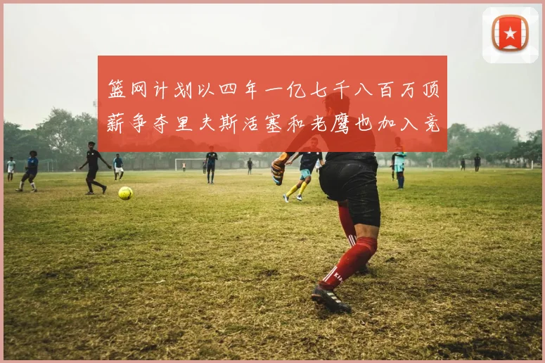 篮网计划以四年一亿七千八百万顶薪争夺里夫斯活塞和老鹰也加入竞标行列