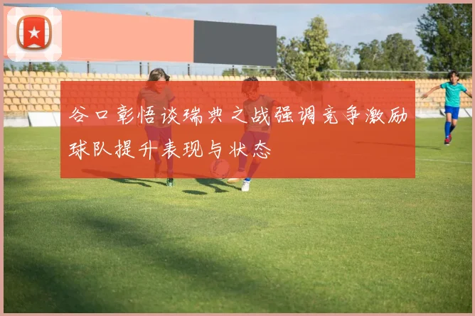 谷口彰悟谈瑞典之战强调竞争激励球队提升表现与状态