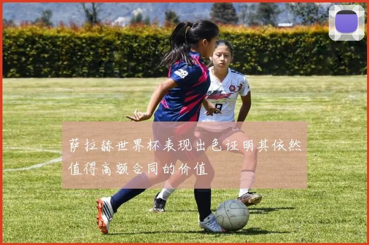 萨拉赫世界杯表现出色证明其依然值得高额合同的价值